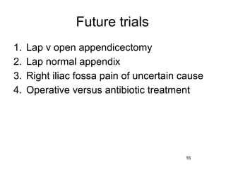 Future trials
1.   Lap v open appendicectomy
2.   Lap normal appendix
3.   Right iliac fossa pain of uncertain cause
4.   Operative versus antibiotic treatment




                                         16
 