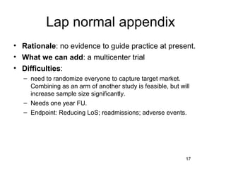 Lap normal appendix
• Rationale: no evidence to guide practice at present.
• What we can add: a multicenter trial
• Difficulties:
  – need to randomize everyone to capture target market.
    Combining as an arm of another study is feasible, but will
    increase sample size significantly.
  – Needs one year FU.
  – Endpoint: Reducing LoS; readmissions; adverse events.




                                                            17
 