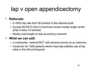 lap v open appendicectomy
• Rationale:
  – 0-100% lap rate from 95 centres in the national audit
  – Current 62 RCTs from a Cochrane review mostly single centre
    (only 3 were >3 centres)
  – Mostly used length of stay as primary outcome
• What we can add:
  – a multicenter, national RCT with adverse events as an outcome.
  – Could aim for 1000 patients which may help stablise use of lap
    rates in the UK and beyond.




                                                          18
 