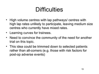Difficulties
• High volume centres with lap pathways/ centres with
  high lap rates unlikely to participate, leaving medium size
  centres who currently have mixed rates.
• Learning curves for trainees.
• Need to convince the community of the need for another
  trial on this topic.
• This idea could be trimmed down to selected patients
  rather than all-comers (e.g. those with risk factors for
  post-op adverse events)



                                                    19
 