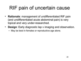 RIF pain of uncertain cause
• Rationale: management of undifferentiated RIF pain
  (and undifferentiated acute abdominal pain) is very
  topical and very under-researched.
• Design: Early diagnostic lap v imaging and observation.
  – May be best in females or reproductive age alone.




                                                        20
 