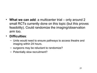 • What we can add: a multicenter trial – only around 2
  small RCTs currently done on this topic (but this proves
  feasibility). Could randomize the imaging/observation
  arm too.
• Difficulties:
   – Units would need to ensure pathways to access theatre and
     imaging within 24 hours.
   – surgeons may be reluctant to randomize?
   – Potentially slow recruitment?




                                                          21
 