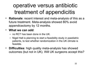 operative versus antibiotic
      treatment of appendicitis
• Rationale: recent interest and meta-analysis of this as a
  future treatment. Meta-analysis showed 80% avoid
  appendicectomy by 12 months.
• What we can add:
   – no RCT has been done in the UK.
   – Nigel Hall is planning to start a feasibility study in paediatric
     patients, to test whether randomization in the UK climate is
     feasible.
• Difficulties: high quality meta-analysis has showed
  outcomes (but not in UK). Will UK surgeons accept this?


                                                                  22
 