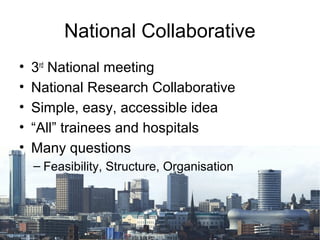 National Collaborative
•   3rd National meeting
•   National Research Collaborative
•   Simple, easy, accessible idea
•   “All” trainees and hospitals
•   Many questions
    – Feasibility, Structure, Organisation
 
