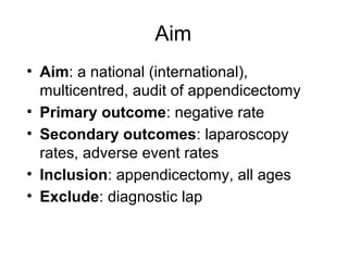 Aim
• Aim: a national (international),
  multicentred, audit of appendicectomy
• Primary outcome: negative rate
• Secondary outcomes: laparoscopy
  rates, adverse event rates
• Inclusion: appendicectomy, all ages
• Exclude: diagnostic lap
 