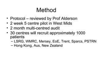 Method
•   Protocol – reviewed by Prof Alderson
•   2 week 5 centre pilot in West Mids
•   2 month multi-centred audit
•   30 centres will recruit approximately 1000
    patients
    – LSRG, WMRC, Mersey, EoE, Trent, Sparcs, PSTRN
    – Hong Kong, Aus, New Zealand
 