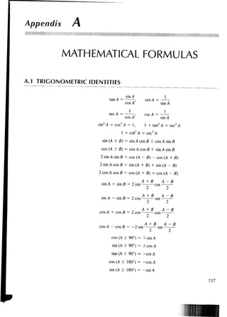 Appendix      A


          MATHEMATICAL FORMULAS

A.1 TRIGONOMETRIC IDENTITIES

                                     sin A                   1
                           tan A =             cot A =
                                     cos A'                tan A
                                       1                     1
                           sec A =            esc A =
                                     cos A'                sin A
                     sin2 A + cos2 A = 1 ,    1 + tan2 A = sec2 A
                                  1 + cot2 A = esc2 A
                       sin (A ± B) = sin A cos B ± cos A sin B
                      cos (A ± B) = cos A cos B + sin A sin B
                      2 sin A sin B = cos (A - B) - cos (A + B)
                     2 sin A cos B = sin (A + B) + sin (A - B)
                     2 cos A cos B = cos (A + B) + cos (A - B)
                                                 B         A   -B
                      sin A + sin B = 2 sin          cos

                                . „     „     A +B         A- B
                      sin A - sin B = 2 cos          sin
                                              A+ B         A- B
                     cos A + cos B = 2 cos           cos

                         A             ^ . A +B     A              -B
                     cos A - cos n = - 2 sin
                                 B              sin

                            cos (A ± 90°) = +sinA
                            sin (A ± 90°) = ± cos A
                            tan (A ±90°) = -cot A
                           cos (A ± 180°) = -cos A
                           sin (A ± 180°) = -sin A

                                                                        727
 