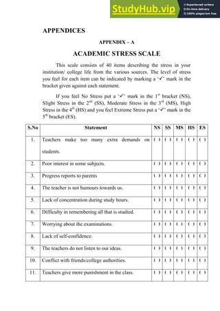235
APPENDICES
APPENDIX – A
ACADEMIC STRESS SCALE
This scale consists of 40 items describing the stress in your
institution/ college life from the various sources. The level of stress
you feel for each item can be indicated by marking a ‘’ mark in the
bracket given against each statement.
If you feel No Stress put a ‘’ mark in the 1st
bracket (NS),
Slight Stress in the 2nd
(SS), Moderate Stress in the 3rd
(MS), High
Stress in the 4th
(HS) and you feel Extreme Stress put a ‘’ mark in the
5th
bracket (ES).
S.No Statement NS SS MS HS ES
1. Teachers make too many extra demands on
students.
( ) ( ) ( ) ( ) ( )
2. Poor interest in some subjects. ( ) ( ) ( ) ( ) ( )
3. Progress reports to parents ( ) ( ) ( ) ( ) ( )
4. The teacher is not humours towards us. ( ) ( ) ( ) ( ) ( )
5. Lack of concentration during study hours. ( ) ( ) ( ) ( ) ( )
6. Difficulty in remembering all that is studied. ( ) ( ) ( ) ( ) ( )
7. Worrying about the examinations. ( ) ( ) ( ) ( ) ( )
8. Lack of self-confidence. ( ) ( ) ( ) ( ) ( )
9. The teachers do not listen to our ideas. ( ) ( ) ( ) ( ) ( )
10. Conflict with friends/college authorities. ( ) ( ) ( ) ( ) ( )
11. Teachers give more punishment in the class. ( ) ( ) ( ) ( ) ( )
 