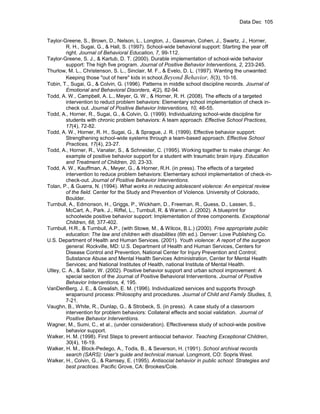 Data Dec 105


Taylor-Greene, S., Brown, D., Nelson, L., Longton, J., Gassman, Cohen, J., Swartz, J., Horner,
        R. H., Sugai, G., & Hall, S. (1997). School-wide behavioral support: Starting the year off
        right. Journal of Behavioral Education, 7, 99-112.
Taylor-Greene, S. J., & Kartub, D. T. (2000). Durable implementation of school-wide behavior
        support: The high five program. Journal of Positive Behavior Interventions, 2, 233-245.
Thurlow, M. L., Christenson, S. L., Sinclair, M. F., & Evelo, D. L. (1997). Wanting the unwanted:
        Keeping those "out of here" kids in school.Beyond Behavior, 8(3), 10-16.
Tobin, T., Sugai, G., & Colvin, G. (1996). Patterns in middle school discipline records. Journal of
        Emotional and Behavioral Disorders, 4(2), 82-94.
Todd, A. W., Campbell, A. L., Meyer, G. W., & Horner, R. H. (2008). The effects of a targeted
        intervention to reduct problem behaviors: Elementary school implementation of check in-
        check out. Journal of Positive Behavior Interventions, 10, 46-55.
Todd, A., Horner, R., Sugai, G., & Colvin, G. (1999). Individualizing school-wide discipline for
        students with chronic problem behaviors: A team approach. Effective School Practices,
        17(4), 72-82.
Todd, A. W., Horner, R. H., Sugai, G., & Sprague, J. R. (1999). Effective behavior support:
        Strengthening school-wide systems through a team-based approach. Effective School
        Practices, 17(4), 23-27.
Todd, A., Horner, R., Vanater, S., & Schneider, C. (1995). Working together to make change: An
        example of positive behavior support for a student with traumatic brain injury. Education
        and Treatment of Children, 20, 23-33.
Todd, A. W., Kauffman, A., Meyer, G., & Horner, R.H. (in press). The effects of a targeted
        intervention to reduce problem behaviors: Elementary school implementation of check-in-
        check-out. Journal of Positive Behavior Interventions.
Tolan, P., & Guerra, N. (1994). What works in reducing adolescent violence: An empirical review
        of the field. Center for the Study and Prevention of Violence. University of Colorado,
        Boulder.
Turnbull, A., Edmonson, H., Griggs, P., Wickham, D., Freeman, R., Guess, D., Lassen, S.,
        McCart, A., Park. J., Riffel, L., Turnbull, R. & Warren. J. (2002). A blueprint for
        schoolwide positive behavior support: Implementation of three components. Exceptional
        Children, 68, 377-402.
Turnbull, H.R., & Turnbull, A.P., (with Stowe, M., & Wilcox, B.L.) (2000). Free appropriate public
        education: The law and children with disabilities (6th ed.). Denver: Love Publishing Co.
U.S. Department of Health and Human Services. (2001). Youth violence: A report of the surgeon
        general. Rockville, MD: U.S. Department of Health and Human Services, Centers for
        Disease Control and Prevention, National Center for Injury Prevention and Control;
        Substance Abuse and Mental Health Services Administration, Center for Mental Health
        Services; and National Institutes of Health, national Institute of Mental Health.
Utley, C. A., & Sailor, W. (2002). Positive behavior support and urban school improvement: A
        special section of the Journal of Positive Behavioral Interventions. Journal of Positive
        Behavior Interventions, 4, 195.
VanDenBerg, J. E., & Grealish, E. M. (1996). Individualized services and supports through
        wraparound process: Philosophy and procedures. Journal of Child and Family Studies, 5,
        7-21.
Vaughn, B., White, R., Dunlap, G., & Strobeck, S. (in press). A case study of a classroom
        intervention for problem behaviors: Collateral effects and social validation. Journal of
        Positive Behavior Interventions.
Wagner, M., Sumi, C., et al., (under consideration). Effectiveness study of school-wide positive
        behavior support.
Walker, H. M. (1998). First Steps to prevent antisocial behavior. Teaching Exceptional Children,
        30(4), 16-19.
Walker, H. M., Block-Pedego, A., Todis, B., & Severson, H. (1991). School archival records
        search (SARS): User’s guide and technical manual. Longmont, CO: Sopris West.
Walker, H., Colvin, G., & Ramsey, E. (1995). Antisocial behavior in public school: Strategies and
        best practices. Pacific Grove, CA: Brookes/Cole.
 