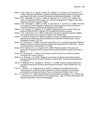 Data Dec 106


Walker, H. M., Horner, R. H., Sugai, G., Bullis, M., Sprague, J. R., Bricker, D., & Kaufman, M. J.
         (1996). Integrated approaches to preventing antisocial behavior patterns among school-
         age children and youth. Journal of Emotional and Behavioral Disorders, 4, 194-209.
Walker, H. M., Kavanagh, K., Golly, A., Stiller, B., Severson, H. H., & Feil, E. G. (1996). First
         steps: An early intervention program for antisocial kindergartners. College of Education,
         University of Oregon. Eugene, Oregon.
Walker, H. M., Kavanagh, K., Stiller, B., Golly, A., Severson, H. H., & Feil, E. G. (1998). First Step
         to Success: An early intervention approach for preventing school antisocial behavior.
         Journal of Emotional and Behavioral Disorders, 6(2), 66-80.
Walker, H. M., Ramsey, E., Gresham, R. M. (2005). Antisocial behavior in school: Evidence-
         based practices (2nd Ed.). Belmont, CA: Wadsworth/Thomson Learning.
Walker, H. M., & Severson, H. H. (1990). Systematic screening for behavior disorders (SSBD):
         User’s guide and technical manual. Longmont, CO: Sopris West.
Walker, H., Stiller, B., & Golly, A. (1998). First Step to Success: A collaborative Home-School
         Intervention for Preventing Antisocial Behavior at the Point of School Entry. Young
         Exceptional Children, 1(2), 2-6.
Weiss, N. R., & Knoster, T. (2008). It may be nonaversive, but is it a positive approach? Relevant
         questions to ask through the process of behavioral assessment and intervention. Journal
         of Positive Behavior Interventions, 10, 72-78.
Wolery, M. R., Bailey, D. B., Jr., & Sugai, G. M. (1988). Effective teaching: Principles and
         procedures of applied behavior analysis with exceptional children. Boston, MA: Allyn &
         Bacon.
Wong, H. K., & Wong, R. T. (1991). The first days of school: How to be an effective teacher.
         Sunnyvale, CA: Harry K. Wong.
Wright, J. A., & Dusek, J. B. (1998). Research into practice: Compiling school base rates for
         disruptive behaviors from student disciplinary referral data. School Psychology Review,
         27, 138-147.
Yell, M. L., Meadows, N. B., Drasgow, E., Shriner, J. G. (2009). Evidence-based practices for
         educating students with emotional and behavioral disorders. Upper Saddle River, NJ:
         Pearson.
Yell, M. L., Shriner, J. G., & Katsiyannis, A. (2006). Individuals with disabilities education
         improvement act of 2004 and IDEA regulations of 2006: Implications for educators,
         administrators, and teacher trainers. Focus on Exceptional Children, 39(1), 1-24.
Zins, J. E., & Ponti, C. R. (1990). Best practices in school-based consultation. In A. Thomas and
         J. Grimes (Eds.), Best practices in school psychology - II (pp. 673-694). Washington, DC:
         National Association of School Psychologists.
 