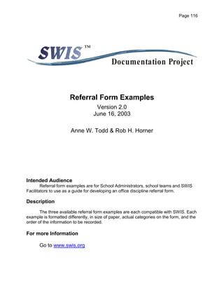 Page 116




                              ™

                                             Documentation Project


                       Referral Form Examples
                                    Version 2.0
                                   June 16, 2003

                       Anne W. Todd & Rob H. Horner




Intended Audience
        Referral form examples are for School Administrators, school teams and SWIS
Facilitators to use as a guide for developing an office discipline referral form.

Description
       The three available referral form examples are each compatible with SWIS. Each
example is formatted differently, in size of paper, actual categories on the form, and the
order of the information to be recorded.

For more Information

      Go to www.swis.org
 