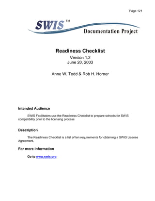 Page 121


                                  ™

                                               Documentation Project


                           Readiness Checklist
                                    Version 1.2
                                   June 20, 2003

                        Anne W. Todd & Rob H. Horner




Intended Audience
     SWIS Facilitators use the Readiness Checklist to prepare schools for SWIS
compatibility prior to the licensing process


Description

     The Readiness Checklist is a list of ten requirements for obtaining a SWIS License
Agreement.

For more Information

      Go to www.swis.org
 