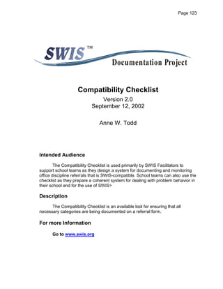 Page 123




                         ™

                                       Documentation Project


                    Compatibility Checklist
                                Version 2.0
                            September 12, 2002

                                Anne W. Todd




Intended Audience
        The Compatibility Checklist is used primarily by SWIS Facilitators to
support school teams as they design a system for documenting and monitoring
office discipline referrals that is SWIS-compatible. School teams can also use the
checklist as they prepare a coherent system for dealing with problem behavior in
their school and for the use of SWIS>

Description
      The Compatibility Checklist is an available tool for ensuring that all
necessary categories are being documented on a referral form.

For more Information

       Go to www.swis.org
 
