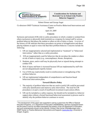Page 126



                                                    Considerations for Seclusion and
                                                   Restraint Use in School-wide Positive
                                                           Behavior Supports11

                               Robert Horner and George Sugai
Co-directors OSEP Technical Assistance Center on Positive Behavioral Interventions and
                                      Support
                                        April 29, 2009
                                           Concern
Seclusion and restraint (S/R) refer to safety procedures in which a student is isolated from
others (seclusion) or physically held (restraint) as a response by trained staff to serious
problem behavior that places the student or others at risk of injury or harm. A review of
the history of S/R indicates that these procedures are prone to misapplication and abuse
placing students at equal or more risk than their problem behavior. Concerns include the
following:
     1. S/R are inappropriately selected and implemented as “treatment” or “behavioral
        intervention,” rather than as a safety procedure.
     2.    S/R are inappropriately used for behaviors that do not place the student or others
          at risk of harm or injury (e.g., noncompliance, threats, disruption).
     3. Students, peers, and/or staff may be physically hurt or injured during attempts to
        conduct S/R.
     4. Risk of injury and harm is increased because S/R are implemented by staff who
        are not adequatelyand expertly trained.
     5. Use of S/R may inadvertently result in reinforcement or strengthening of the
        problem behavior.
     6. S/R are implemented independent of comprehensive and function-based
        behavioral intervention plans.
                                     Toward Effective Policy
     1. The majority of problem behaviors that are used to justify S/R could be prevented
        with early identification and intensive early intervention. The need for S/R
        procedures is in part a result of insufficient investment in prevention efforts.
     2. S/R can be included as a safety response, but should not be included in a behavior
        support plan without a formal functional behavioral assessment (a process used to
        identify why the problem behavior continues to occur).

11
 The development of this paper was supported in part by a grant from the Office of Special
Education Programs, U.S. Department of Education (H029D40055). Opinions expressed herein
are the author’s and do not reflect necessarily the position of the US Department of Education,
and such endorsements should not be inferred. Contact: Rob Horner (Robh@uoregon.edu),
OSEP Center on Positive Behavioral Interventions and Supports (www.pbis.org), University of
Oregon, Eugene.
 