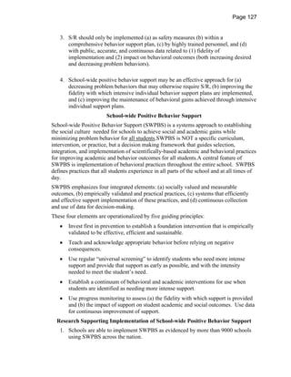 Page 127


   3. S/R should only be implemented (a) as safety measures (b) within a
      comprehensive behavior support plan, (c) by highly trained personnel, and (d)
      with public, accurate, and continuous data related to (1) fidelity of
      implementation and (2) impact on behavioral outcomes (both increasing desired
      and decreasing problem behaviors).

   4. School-wide positive behavior support may be an effective approach for (a)
      decreasing problem behaviors that may otherwise require S/R, (b) improving the
      fidelity with which intensive individual behavior support plans are implemented,
      and (c) improving the maintenance of behavioral gains achieved through intensive
      individual support plans.
                         School-wide Positive Behavior Support
School-wide Positive Behavior Support (SWPBS) is a systems approach to establishing
the social culture needed for schools to achieve social and academic gains while
minimizing problem behavior for all students.SWPBS is NOT a specific curriculum,
intervention, or practice, but a decision making framework that guides selection,
integration, and implementation of scientifically-based academic and behavioral practices
for improving academic and behavior outcomes for all students.A central feature of
SWPBS is implementation of behavioral practices throughout the entire school. SWPBS
defines practices that all students experience in all parts of the school and at all times of
day.
SWPBS emphasizes four integrated elements: (a) socially valued and measurable
outcomes, (b) empirically validated and practical practices, (c) systems that efficiently
and effective support implementation of these practices, and (d) continuous collection
and use of data for decision-making.
These four elements are operationalized by five guiding principles:
       Invest first in prevention to establish a foundation intervention that is empirically
       validated to be effective, efficient and sustainable.
       Teach and acknowledge appropriate behavior before relying on negative
       consequences.
       Use regular “universal screening” to identify students who need more intense
       support and provide that support as early as possible, and with the intensity
       needed to meet the student’s need.
       Establish a continuum of behavioral and academic interventions for use when
       students are identified as needing more intense support.
       Use progress monitoring to assess (a) the fidelity with which support is provided
       and (b) the impact of support on student academic and social outcomes. Use data
       for continuous improvement of support.
  Research Supporting Implementation of School-wide Positive Behavior Support
   1. Schools are able to implement SWPBS as evidenced by more than 9000 schools
      using SWPBS across the nation.
 