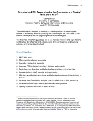PBS Preparation - 130



     School-wide PBS: Preparation for the Conclusion and Start of
                         the School Year12
                                    George Sugai
                              University of Connecticut
             Center on Positive Behavioral Interventions and Supporiots
                               (April 27, 2010 revised)


This worksheet is designed to assist school-wide positive behavior support
(SWPBS) leadership teams in planning and preparing for the conclusion of the
current school year and the beginning of the next school year.

The two most important guidelines are to (a) maintain routines and expectations
until the last day of school and establish and (b) begin teaching and learning
activities on the first day of school



General Guidelines

1. Work as a team.
2. Make decisions based upon data.
3. Consider needs of all students.
4. Integrate PBS activities into other initiatives and projects.
5. Begin teaching, learning, and behavioral expectations on the first day.
6. Involve students, staff, parents, and community.
7. Maintain typical daily instructional and behavioral routines until the last day of
   school.
8. Increase use of reminders and precorrections before and after transitions.
9. Increase/maintain high rates of positive acknowledgements.
10.   Specify expected outcomes of every activity.




12
   This document was prepared, in part, by the Technical Assistance Center on Positive
Behavioral Interventions and Supports and a grant from the Office of Special Education
Programs, U.S. Department of Education (H326S980003). Opinions expressed herein do not
necessarily reflect the position of the U.S. Department of Education, and such endorsements
should not be inferred. For information about the Center, go to www.pbis.org, or for information
related to this manuscript, contact George Sugai at George.sugai@uconn.edu or Robert Horner
at Robh@uoregon.edu. When using this document, cite the Center on PBIS as the source.
 