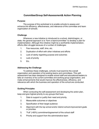 SWPBS Appendices




        Committee/Group Self-Assessment& Action Planning

Purpose
      The purpose of this worksheet is to enable schools to assess and
enhance the efficiency, effectiveness, and relevance of the committee and team
organization of schools.


Challenge
        Whenever a new initiative is introduced to a school, district/region, or
state, the general approach is to “form a team/committee” to develop a plan for
implementation. Although this initiative might be a worthwhile implementation,
efforts often struggle because of a number of challenges:
   1.     Few resources, staff, time, etc.
   2.     Duplication of effort with other initiatives and efforts
   3.     Lack of clarity regarding purpose and outcomes
   4.     Lack of priority
   5.     Etc.


Addressing the Challenge
       To address these challenges, schools must examine the overall
organization and operation of its existing teams and committees. This self-
assessment has been designed to enable school staff and educational leaders to
take an inventory of its current committee and working group organization, and
make enhancements that would improve the effectiveness, efficiency, and
relevance with which the business and operation of the school are conducted.


Guiding Principles
      When conducting the self-assessment and developing the action plan,
keep and give highest priority to any groups that have
   1.     Data to support or justify their need and priority.
   2.     Measurable outcomes or objectives
   3.     Specification of their target audience
   4.     Alignment with the top school and/or district school-improvement goals
          or priorities
   5.     “Full” (>80%) commitment/agreement of the school staff
   6.     Priority and support from the administrative team
 
