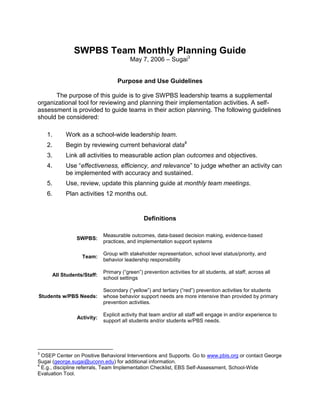 SWPBS Team Monthly Planning Guide
                                        May 7, 2006 – Sugai3


                                  Purpose and Use Guidelines

      The purpose of this guide is to give SWPBS leadership teams a supplemental
organizational tool for reviewing and planning their implementation activities. A self-
assessment is provided to guide teams in their action planning. The following guidelines
should be considered:

    1.     Work as a school-wide leadership team.
    2.     Begin by reviewing current behavioral data4
    3.     Link all activities to measurable action plan outcomes and objectives.
    4.     Use “effectiveness, efficiency, and relevance” to judge whether an activity can
           be implemented with accuracy and sustained.
    5.     Use, review, update this planning guide at monthly team meetings.
    6.     Plan activities 12 months out.


                                               Definitions

                            Measurable outcomes, data-based decision making, evidence-based
                SWPBS:
                            practices, and implementation support systems

                            Group with stakeholder representation, school level status/priority, and
                  Team:
                            behavior leadership responsibility

                            Primary (“green”) prevention activities for all students, all staff, across all
      All Students/Staff:
                            school settings

                            Secondary (“yellow”) and tertiary (“red”) prevention activities for students
Students w/PBS Needs:       whose behavior support needs are more intensive than provided by primary
                            prevention activities.

                            Explicit activity that team and/or all staff will engage in and/or experience to
                Activity:
                            support all students and/or students w/PBS needs.




3
  OSEP Center on Positive Behavioral Interventions and Supports. Go to www.pbis.org or contact George
Sugai (george.sugai@uconn.edu) for additional information.
4
  E.g., discipline referrals, Team Implementation Checklist, EBS Self-Assessment, School-Wide
Evaluation Tool.
 