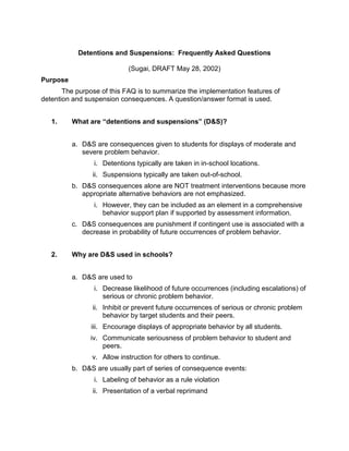 Detentions and Suspensions: Frequently Asked Questions

                            (Sugai, DRAFT May 28, 2002)
Purpose
       The purpose of this FAQ is to summarize the implementation features of
detention and suspension consequences. A question/answer format is used.


   1.     What are “detentions and suspensions” (D&S)?


          a. D&S are consequences given to students for displays of moderate and
             severe problem behavior.
                 i. Detentions typically are taken in in-school locations.
                ii. Suspensions typically are taken out-of-school.
          b. D&S consequences alone are NOT treatment interventions because more
             appropriate alternative behaviors are not emphasized.
                 i. However, they can be included as an element in a comprehensive
                    behavior support plan if supported by assessment information.
          c. D&S consequences are punishment if contingent use is associated with a
             decrease in probability of future occurrences of problem behavior.


   2.     Why are D&S used in schools?


          a. D&S are used to
                 i. Decrease likelihood of future occurrences (including escalations) of
                    serious or chronic problem behavior.
                ii. Inhibit or prevent future occurrences of serious or chronic problem
                    behavior by target students and their peers.
                iii. Encourage displays of appropriate behavior by all students.
                iv. Communicate seriousness of problem behavior to student and
                    peers.
                v. Allow instruction for others to continue.
          b. D&S are usually part of series of consequence events:
                 i. Labeling of behavior as a rule violation
                ii. Presentation of a verbal reprimand
 