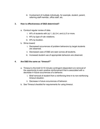 iii. Involvement of multiple individuals, for example, student, parent,
                referring staff member, office staff, etc.


3.   How is effectiveness of D&S determined?


     a. Conduct regular review of data.
            i. #/% of students with (a) 1, (b) 2-4, and (c) 5 or more.
           ii. #/% by type of rule violations.
           iii. #/% by location.
     b. Strive toward
            i. Decreased occurrences of problem behaviors by target students
               are observed.
           ii. Decreased uses of D&S are seen across all students.
           iii. Increased student use of appropriate behaviors are observed.


4.   Are D&S the same as “timeout?”


     a. Timeout is the brief (3-10 minute) contingent (dependent on) removal of
        the opportunity to earn positive reinforcement that is associated with a
        decrease in future occurrences of a behavior.
            i. Brief removal of student from a reinforcing time-in to non-reinforcing
               timeout situation.
           ii. Decrease in future occurrences of behavior.
     b. See Timeout checklist for requirements for using timeout.
 