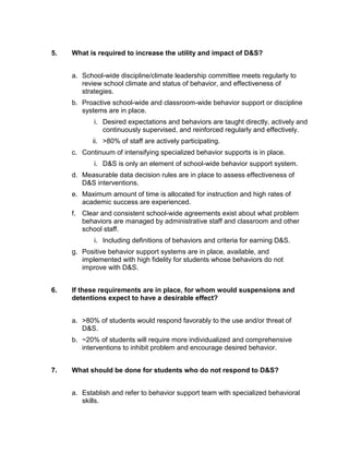 5.   What is required to increase the utility and impact of D&S?


     a. School-wide discipline/climate leadership committee meets regularly to
        review school climate and status of behavior, and effectiveness of
        strategies.
     b. Proactive school-wide and classroom-wide behavior support or discipline
        systems are in place.
            i. Desired expectations and behaviors are taught directly, actively and
               continuously supervised, and reinforced regularly and effectively.
           ii. >80% of staff are actively participating.
     c. Continuum of intensifying specialized behavior supports is in place.
            i. D&S is only an element of school-wide behavior support system.
     d. Measurable data decision rules are in place to assess effectiveness of
        D&S interventions.
     e. Maximum amount of time is allocated for instruction and high rates of
        academic success are experienced.
     f. Clear and consistent school-wide agreements exist about what problem
        behaviors are managed by administrative staff and classroom and other
        school staff.
            i. Including definitions of behaviors and criteria for earning D&S.
     g. Positive behavior support systems are in place, available, and
        implemented with high fidelity for students whose behaviors do not
        improve with D&S.


6.   If these requirements are in place, for whom would suspensions and
     detentions expect to have a desirable effect?


     a. >80% of students would respond favorably to the use and/or threat of
        D&S.
     b. ~20% of students will require more individualized and comprehensive
        interventions to inhibit problem and encourage desired behavior.


7.   What should be done for students who do not respond to D&S?


     a. Establish and refer to behavior support team with specialized behavioral
        skills.
 