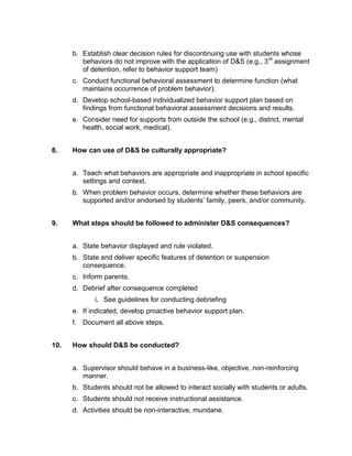 b. Establish clear decision rules for discontinuing use with students whose
         behaviors do not improve with the application of D&S (e.g., 3 rd assignment
         of detention, refer to behavior support team)
      c. Conduct functional behavioral assessment to determine function (what
         maintains occurrence of problem behavior).
      d. Develop school-based individualized behavior support plan based on
         findings from functional behavioral assessment decisions and results.
      e. Consider need for supports from outside the school (e.g., district, mental
         health, social work, medical).


8.    How can use of D&S be culturally appropriate?


      a. Teach what behaviors are appropriate and inappropriate in school specific
         settings and context.
      b. When problem behavior occurs, determine whether these behaviors are
         supported and/or endorsed by students’ family, peers, and/or community.


9.    What steps should be followed to administer D&S consequences?


      a. State behavior displayed and rule violated.
      b. State and deliver specific features of detention or suspension
         consequence.
      c. Inform parents.
      d. Debrief after consequence completed
             i. See guidelines for conducting debriefing
      e. If indicated, develop proactive behavior support plan.
      f. Document all above steps.


10.   How should D&S be conducted?


      a. Supervisor should behave in a business-like, objective, non-reinforcing
         manner.
      b. Students should not be allowed to interact socially with students or adults.
      c. Students should not receive instructional assistance.
      d. Activities should be non-interactive, mundane.
 