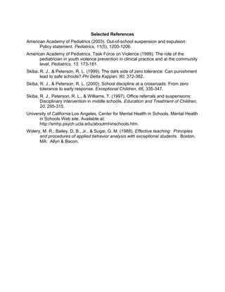 Selected References
American Academy of Pediatrics (2003). Out-of-school suspension and expulsion:
      Policy statement. Pediatrics, 11(5), 1200-1206.
American Academy of Pediatrics, Task Force on Violence (1999). The role of the
      pediatrician in youth violence prevention in clinical practice and at the community
      level. Pediatrics, 13, 173-181.
Skiba, R. J., & Peterson, R. L. (1999). The dark side of zero tolerance: Can punishment
       lead to safe schools? Phi Delta Kappan, 80, 372-382.
Skiba, R. J., & Peterson, R. L. (2000). School discipline at a crossroads: From zero
       tolerance to early response. Exceptional Children, 66, 335-347.
Skiba, R. J., Peterson, R. L., & Williams, T. (1997). Office referrals and suspensions:
       Disciplinary intervention in middle schools. Education and Treatment of Children,
       20, 295-315.
University of California Los Angeles, Center for Mental Health in Schools. Mental Health
      in Schools Web site. Available at:
      http://smhp.psych.ucla.edu/aboutmhinschools.htm.
Wolery, M. R., Bailey, D. B., Jr., & Sugai, G. M. (1988). Effective teaching: Principles
      and procedures of applied behavior analysis with exceptional students. Boston,
      MA: Allyn & Bacon.
 