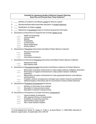Checklist for Assessing Quality of Behavior Support Planning:
                                                                       7
                         Does Plan and Process Have These Features?

1. ____ Definition of academic and lifestyle context for behavior support
2. ____ Operational/observable/measurable description of problem behaviors
3. ____ Identification of problem routines
4. ____ Statements of hypotheses based on functional assessment information
5. Descriptions of Interventions & Supports that Consider Quality of Life
        ____      Health and physiology
        ____      Communication
        ____      Mobility
        ____      Predictability
        ____      Control/choice
        ____      Social relationships
        ____      Activity patterns
6. Descriptions of Preventive Interventions that Make Problem Behavior Irrelevant
        ____      Physical environment
        ____      Schedule
        ____      Curriculum
        ____      Instructional procedures
7. Descriptions of Instructional &Teaching Interventions that Make Problem Behavior Inefficient
        ____      Replacement skills
        ____      New adaptive skills
8. Descriptions of Consequence-based Interventions that Reduce Likelihood of Problem Behavior
        ____      Minimization of positive reinforcement to make problem behavior ineffective (extinction)
        ____      Minimization of negative reinforcement to make problem behavior ineffective
                  (extinction)
        ____      Maximization of positive reinforcement to make appropriate behavior more effective
                  (reinforcement)
        ____      If needed, aversive consequences contingent upon problem behavior (punishment)
        ____      Safety/emergency intervention plan for occurrences of severe problem behaviors
9. Descriptions of Evaluation & Assessment Procedures
        ____      Definition of information to be collected
        ____      Description of measurement process
        ____      Description of decision-making process
10. Descriptions of Procedures to Consider & Enhance Contextual Fit
        ____      Values & beliefs of participants
        ____      Skill capacity & fluency of implementers
        ____      Availability of supporting resources
        ____      Administrative support system
        ____      Plan in best interest of student



7
 3-10-04 Adapted from Horner, R., Sugai, G., Todd, A., & Lewis-Palmer, T. (1999-2000). Elements of
behavior support plans. Exceptionality, 8(3), 205-216
 