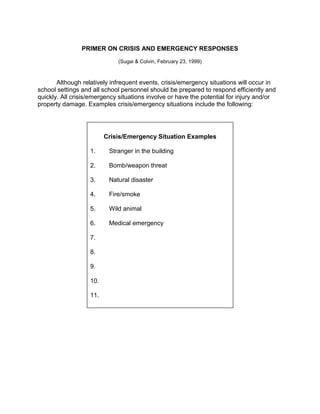 PRIMER ON CRISIS AND EMERGENCY RESPONSES

                             (Sugai & Colvin, February 23, 1999)



       Although relatively infrequent events, crisis/emergency situations will occur in
school settings and all school personnel should be prepared to respond efficiently and
quickly. All crisis/emergency situations involve or have the potential for injury and/or
property damage. Examples crisis/emergency situations include the following:




                         Crisis/Emergency Situation Examples

                   1.     Stranger in the building

                   2.     Bomb/weapon threat

                   3.     Natural disaster

                   4.     Fire/smoke

                   5.     Wild animal

                   6.     Medical emergency

                   7.

                   8.

                   9.

                   10.

                   11.
 