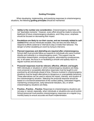 Guiding Principles

        When developing, implementing, and practicing responses to crisis/emergency
situations, the following guiding principles should be maintained:




 1.    Safety is the number one consideration. Crisis/emergency responses are
       not “teachable moments.” However, every effort should be made to reduce the
       likelihood of future crisis/emergency situations, and if they occur, emphasis
       should be focused on decreasing their impact.

 2.    Escalations are likely to run their course, and are inversely related to self-
       control.When and as individuals escalate, they are less and less likely to
       respond to efforts (external or internal) to stop or brake their behavior. The
       danger is further escalating an event by trying to intervene.

 3.    Planned responses and debriefing are required after crisis/emergency.
       School staff must provide follow-up supports to individuals who were involved
       directly and indirectly in a crisis/emergency event. This support may be
       information dissemination, emotional supports, administering consequences,
       etc. In all cases, the focus is on facilitating a smooth and speedy return to
       regular routines and structures.

 4.    Prosocial responses must be relevant, effective, efficient, and taught.
       With individuals or situations in which crisis/emergency situations are likely,
       more prosocial or acceptable alternative responses must be taught to and
       practiced by all individuals ahead of time. Persons involved in crisis/emergency
       situations must be taught alternatives to dangerous or unacceptable behaviors.
       These alternatives can be used to reduce the impact, intensity, and duration of
       the crisis/emergency situation. Selecting the prosocial response should be
       based on a functional assessment of the context (setting, antecedent triggers,
       maintaining consequences, early behavioral indicators, etc.) in which
       crisis/emergency situations are likely.

 5.    Practice...Practice…Practice. Responses to crisis/emergency situations are
       not easy or natural, especially, when individuals or situations are out-of-control.
       School personnel must practice crisis/emergency responses on a regular (e.g.,
       monthly basis) to ensure accurate and fluent implementation.
 