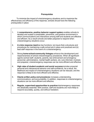 Prerequisites

        To minimize the impact of crisis/emergency situations and to maximize the
effectiveness and efficiency of the response, schools should have the following
prerequisites in place:




 1.    A comprehensive, positive behavior support system enables schools to
       develop and sustain a predictable, preventive, and positive environment in
       which communications and interactions among staff and students are effective
       and efficient. As a result schools are better prepared to respond when
       crisis/emergency situations occur.

 2.    A crisis response teamhas two functions: (a) insure that a structures and
       procedures for maintaining a safe school are in place and practiced and (b)
       lead staff response in the event of a crisis/emergency.

 3.    Strong home-school-community linkages enhance the development and
       responsiveness of school crisis/emergency procedures. When all significant
       agents (school staff, students, parents, law enforcement and emergency
       personnel, administrators, mental health workers, etc.) are informed, involved,
       and prepared, crisis/emergency responses can be more efficient and effective.

 4.    High rates of student academic and social successpromotes prosocial
       personal and interpersonal behavior and self-confidence. As a result, the
       likelihood and impact of crisis/emergency situations can be reduced, and the
       response is likely to be more efficient and effective.

 5.    Clearly written policy and procedures increases understanding,
       communications, and accountability. In addition, responses to crisis/emergency
       situations can be more efficient and effective.

 6.    Regular, supervised opportunities to practicecrisis/emergency responses
       are absolutely essential. With practice, staff and students are more likely to
       respond accurately, quickly, and without hesitation.
 