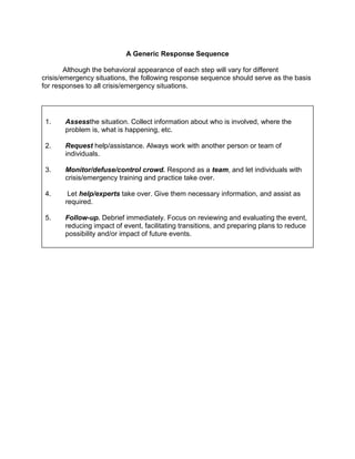 A Generic Response Sequence

        Although the behavioral appearance of each step will vary for different
crisis/emergency situations, the following response sequence should serve as the basis
for responses to all crisis/emergency situations.




 1.    Assessthe situation. Collect information about who is involved, where the
       problem is, what is happening, etc.

 2.    Request help/assistance. Always work with another person or team of
       individuals.

 3.    Monitor/defuse/control crowd. Respond as a team, and let individuals with
       crisis/emergency training and practice take over.

 4.     Let help/experts take over. Give them necessary information, and assist as
       required.

 5.    Follow-up. Debrief immediately. Focus on reviewing and evaluating the event,
       reducing impact of event, facilitating transitions, and preparing plans to reduce
       possibility and/or impact of future events.
 