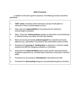 Other Provisions

       In addition to the above generic sequence, the following provisions should be
established:



 1.    “Safe” areas or locations where individual or groups should gather or
       evacuate to when a crisis/emergency occurs.

 2.    Clear roles and responsibilities for key personnel who respond to
       crisis/emergency situations.

 3.    Clear, “fool-proof” communications systems so information can be distributed
       or obtained quickly, accurately, and with high reliability.

 4.    Means of securing immediate external support from essential community
       agencies (e.g., paramedics, fire personnel, law enforcement, poison control).

 5.    Procedures for securing or “locking down” a classroom or school to isolate
       students and staff from dangerous situations or individuals.

 6.    Instructions for unique situations which require specific responses beyond
       the generic sequence (e.g., handling blood, poisoning or drug abuse, chemical
       spills).

 7.    Procedures for accounting for whereabouts of all students and staff.

 8.    Procedures for documenting dangerous and potentially dangerous situations.
 