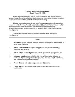 Process for School Investigations
                               (Sugai, March 19, 1998)

        When significant events occur, information gathering and action planning
typically follow. These investigations are important to insure accurate documentation,
consistent communications, and informed decision-making.

        Like the process for responding to crisis/emergency situations, investigations
should be conducted in a planned, systematic, and business-like manner. In addition,
environments that have clear written policies and operate with proactive
(positive/preventative) procedures are more likely to conduct effective and efficient
investigations.

       The following generic steps should be considered when conducting
investigations:

                                          Steps

 1.    Assess for injuries, property damage, potential for danger to self or others, or
       other safety concerns.

 2.    Insure accountability by (a) checking policies and procedures and (b)
       consulting with experts.

 3.    Inform others of investigation: (a) parents, (b) schools, (c) agencies, etc.

 4.    Interview key players by (a) informing them of their rights, obligations,
       privileges; (b) requesting information; (c) giving choices; and (d) establishing
       and following-through with bottom line.

 5.    Follow through with (a) consequences and (b) actions.

 6.    Follow up by (a) documenting the event and (b) debriefing with primary
       participants.
 