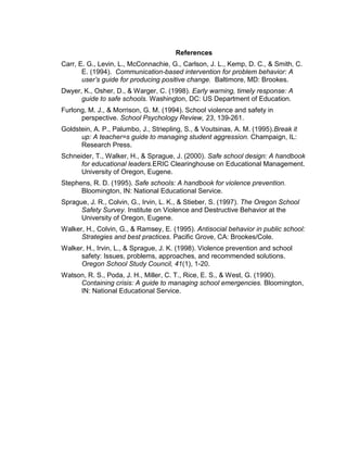 References
Carr, E. G., Levin, L., McConnachie, G., Carlson, J. L., Kemp, D. C., & Smith, C.
       E. (1994). Communication-based intervention for problem behavior: A
       user’s guide for producing positive change. Baltimore, MD: Brookes.
Dwyer, K., Osher, D., & Warger, C. (1998). Early warning, timely response: A
      guide to safe schools. Washington, DC: US Department of Education.
Furlong, M. J., & Morrison, G. M. (1994). School violence and safety in
      perspective. School Psychology Review, 23, 139-261.
Goldstein, A. P., Palumbo, J., Striepling, S., & Voutsinas, A. M. (1995).Break it
      up: A teacher=s guide to managing student aggression. Champaign, IL:
      Research Press.
Schneider, T., Walker, H., & Sprague, J. (2000). Safe school design: A handbook
      for educational leaders.ERIC Clearinghouse on Educational Management.
      University of Oregon, Eugene.
Stephens, R. D. (1995). Safe schools: A handbook for violence prevention.
      Bloomington, IN: National Educational Service.
Sprague, J. R., Colvin, G., Irvin, L. K., & Stieber, S. (1997). The Oregon School
      Safety Survey. Institute on Violence and Destructive Behavior at the
      University of Oregon, Eugene.
Walker, H., Colvin, G., & Ramsey, E. (1995). Antisocial behavior in public school:
      Strategies and best practices. Pacific Grove, CA: Brookes/Cole.
Walker, H., Irvin, L., & Sprague, J. K. (1998). Violence prevention and school
      safety: Issues, problems, approaches, and recommended solutions.
      Oregon School Study Council, 41(1), 1-20.
Watson, R. S., Poda, J. H., Miller, C. T., Rice, E. S., & West, G. (1990).
     Containing crisis: A guide to managing school emergencies. Bloomington,
     IN: National Educational Service.
 