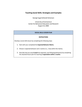 Teaching Social Skills: Strategies and Examples

                               George Sugai & Brandi Simonsen

                                 University of Connecticut
                       Center for Behavioral Education and Research
                                     August 10, 2008



                                  SOCIAL SKILLS LESSON PLAN


                                         INSTRUCTIONS

Develop a social skills lesson by completing the following steps:

    1. Start with your completed the Expected Behavior Matrix.

    2. Choose 1 expected behavior and 1 routine (i.e., 1 box within the matrix).

    3. Describe how you would teach the expected, rule-following behavior(s) by completing
        the attached lesson plan for teaching 1 expectation within 1 routine.
 