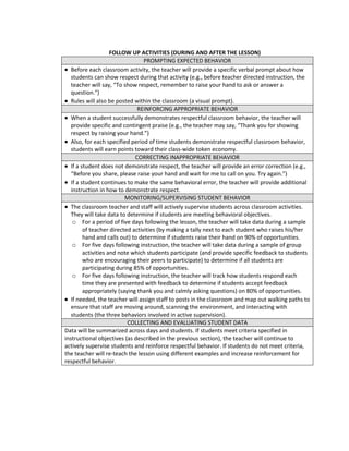 FOLLOW UP ACTIVITIES (DURING AND AFTER THE LESSON)
                                  PROMPTING EXPECTED BEHAVIOR
   Before each classroom activity, the teacher will provide a specific verbal prompt about how
   students can show respect during that activity (e.g., before teacher directed instruction, the
   teacher will say, “To show respect, remember to raise your hand to ask or answer a
   question.”)
   Rules will also be posted within the classroom (a visual prompt).
                               REINFORCING APPROPRIATE BEHAVIOR
   When a student successfully demonstrates respectful classroom behavior, the teacher will
   provide specific and contingent praise (e.g., the teacher may say, “Thank you for showing
   respect by raising your hand.”)
   Also, for each specified period of time students demonstrate respectful classroom behavior,
   students will earn points toward their class-wide token economy.
                              CORRECTING INAPPROPRIATE BEHAVIOR
   If a student does not demonstrate respect, the teacher will provide an error correction (e.g.,
   “Before you share, please raise your hand and wait for me to call on you. Try again.”)
   If a student continues to make the same behavioral error, the teacher will provide additional
   instruction in how to demonstrate respect.
                          MONITORING/SUPERVISING STUDENT BEHAVIOR
   The classroom teacher and staff will actively supervise students across classroom activities.
   They will take data to determine if students are meeting behavioral objectives.
    o For a period of five days following the lesson, the teacher will take data during a sample
         of teacher directed activities (by making a tally next to each student who raises his/her
         hand and calls out) to determine if students raise their hand on 90% of opportunities.
    o For five days following instruction, the teacher will take data during a sample of group
         activities and note which students participate (and provide specific feedback to students
         who are encouraging their peers to participate) to determine if all students are
         participating during 85% of opportunities.
    o For five days following instruction, the teacher will track how students respond each
         time they are presented with feedback to determine if students accept feedback
         appropriately (saying thank you and calmly asking questions) on 80% of opportunities.
   If needed, the teacher will assign staff to posts in the classroom and map out walking paths to
   ensure that staff are moving around, scanning the environment, and interacting with
   students (the three behaviors involved in active supervision).
                           COLLECTING AND EVALUATING STUDENT DATA
Data will be summarized across days and students. If students meet criteria specified in
instructional objectives (as described in the previous section), the teacher will continue to
actively supervise students and reinforce respectful behavior. If students do not meet criteria,
the teacher will re-teach the lesson using different examples and increase reinforcement for
respectful behavior.
 