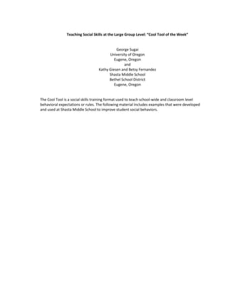 Teaching Social Skills at the Large Group Level: “Cool Tool of the Week”


                                            George Sugai
                                        University of Oregon
                                           Eugene, Oregon
                                                 and
                                  Kathy Giesen and Betsy Fernandez
                                        Shasta Middle School
                                        Bethel School District
                                           Eugene, Oregon


The Cool Tool is a social skills training format used to teach school-wide and classroom level
behavioral expectations or rules. The following material includes examples that were developed
and used at Shasta Middle School to improve student social behaviors.
 