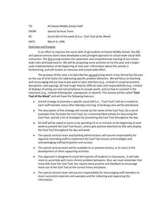 TO:              All Shasta Middle School Staff
FROM:            Special Services Team
RE:              Social skill of the week (A.k.a.: Cool Tool of the Week)
DATE:            March 4, 1996
Overview and Purpose
         In an effort to improve the social skills of all students at Shasta Middle School, the EBS
and special services teams have developed a two pronged approach to school-wide social skills
instruction. The first prong involves the systematic and comprehensive training of our school-
wide rules and expectations. We will be proposing some activities to try this year and a larger-
scale implementation at the beginning of next year. Information about this activity is
forthcoming, and will involve an intensive and school-wide effort.
         The purpose of this note is to describe the second prong which is less formal but focuses
on the use of brief tactics for addressing specific problem behaviors. We will focus on teaching
and encouraging kids (a) how to get adult or peer attention (e.g., instead of using harassment,
disruptions, and arguing), (b) how to get help for difficult tasks and responsibilities (e.g., instead
of displays of acting out and noncompliance to escape work), and (c) how to succeed in the
classroom (e.g., instead of being late, unprepared, or absent). This activity will be called “Cool
Tool of the Week” and will have the following features:
        A brief strategy to promote a specific social skill (i.e., “Cool Tool”) will be e-mailed to
        each staff member every other Monday morning. A hardcopy also will be distributed.
        The description of the strategy will include (a) the name of the Cool Tool, (b) a set of
        examples that illustrate the Cool Tool, (c) a recommended activity for discussing the
        Cool Tool, and (d) a list of strategies for promoting the Cool Tool throughout the day.
        All staff will be asked to assist us by spending 15 or so minutes at the beginning of each
        week to present the Cool Tool lesson, and to give positive attention to kids who display
        the Cool Tool throughout the day and week.
        The special services team and building administrators will assume responsibility for
        regularly reminding staff to implement the Cool Tool lessons and strategies and
        acknowledging staff participation and success.
        The special services team will be available to co-present lessons, or to assist in the
        development of other supporting activities.
        This approach is designed to assist the majority of students in classrooms...it will take
        more to assist kids with more chronic problem behaviors. Also, we must remember that
        many kids have the Cool Tool, but require extra practice and feedback to encourage
        more use of the Cool Tool at the correct times and places.
        The special services team will assume responsibility for encouraging staff members to
        share successful materials and examples and for collecting and organizing this
        information.
 