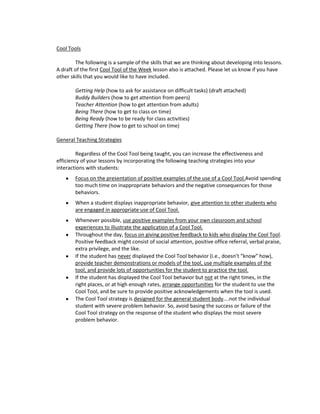 Cool Tools

        The following is a sample of the skills that we are thinking about developing into lessons.
A draft of the first Cool Tool of the Week lesson also is attached. Please let us know if you have
other skills that you would like to have included.

        Getting Help (how to ask for assistance on difficult tasks) (draft attached)
        Buddy Builders (how to get attention from peers)
        Teacher Attention (how to get attention from adults)
        Being There (how to get to class on time)
        Being Ready (how to be ready for class activities)
        Getting There (how to get to school on time)

General Teaching Strategies

         Regardless of the Cool Tool being taught, you can increase the effectiveness and
efficiency of your lessons by incorporating the following teaching strategies into your
interactions with students:
        Focus on the presentation of positive examples of the use of a Cool Tool.Avoid spending
        too much time on inappropriate behaviors and the negative consequences for those
        behaviors.
        When a student displays inappropriate behavior, give attention to other students who
        are engaged in appropriate use of Cool Tool.
        Whenever possible, use positive examples from your own classroom and school
        experiences to illustrate the application of a Cool Tool.
        Throughout the day, focus on giving positive feedback to kids who display the Cool Tool.
        Positive feedback might consist of social attention, positive office referral, verbal praise,
        extra privilege, and the like.
        If the student has never displayed the Cool Tool behavior (i.e., doesn’t “know” how),
        provide teacher demonstrations or models of the tool, use multiple examples of the
        tool, and provide lots of opportunities for the student to practice the tool.
        If the student has displayed the Cool Tool behavior but not at the right times, in the
        right places, or at high enough rates, arrange opportunities for the student to use the
        Cool Tool, and be sure to provide positive acknowledgements when the tool is used.
        The Cool Tool strategy is designed for the general student body....not the individual
        student with severe problem behavior. So, avoid basing the success or failure of the
        Cool Tool strategy on the response of the student who displays the most severe
        problem behavior.
 