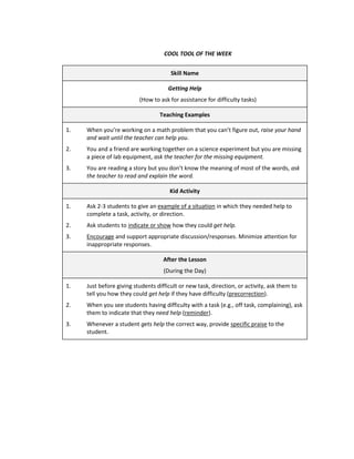 COOL TOOL OF THE WEEK


                                       Skill Name

                                      Getting Help
                          (How to ask for assistance for difficulty tasks)

                                  Teaching Examples

1.   When you’re working on a math problem that you can’t figure out, raise your hand
     and wait until the teacher can help you.
2.   You and a friend are working together on a science experiment but you are missing
     a piece of lab equipment, ask the teacher for the missing equipment.
3.   You are reading a story but you don’t know the meaning of most of the words, ask
     the teacher to read and explain the word.

                                      Kid Activity

1.   Ask 2-3 students to give an example of a situation in which they needed help to
     complete a task, activity, or direction.
2.   Ask students to indicate or show how they could get help.
3.   Encourage and support appropriate discussion/responses. Minimize attention for
     inappropriate responses.

                                    After the Lesson
                                    (During the Day)

1.   Just before giving students difficult or new task, direction, or activity, ask them to
     tell you how they could get help if they have difficulty (precorrection).
2.   When you see students having difficulty with a task (e.g., off task, complaining), ask
     them to indicate that they need help (reminder).
3.   Whenever a student gets help the correct way, provide specific praise to the
     student.
 