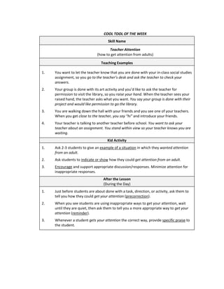 COOL TOOL OF THE WEEK
                                      Skill Name

                                      Teacher Attention
                               (how to get attention from adults)

                                  Teaching Examples

1.   You want to let the teacher know that you are done with your in-class social studies
     assignment, so you go to the teacher’s desk and ask the teacher to check your
     answers.
2.   Your group is done with its art activity and you’d like to ask the teacher for
     permission to visit the library, so you raise your hand. When the teacher sees your
     raised hand, the teacher asks what you want. You say your group is done with their
     project and would like permission to go the library.
3.   You are walking down the hall with your friends and you see one of your teachers.
     When you get close to the teacher, you say “hi” and introduce your friends.
4.   Your teacher is talking to another teacher before school. You want to ask your
     teacher about an assignment. You stand within view so your teacher knows you are
     waiting.
                                     Kid Activity
1.   Ask 2-3 students to give an example of a situation in which they wanted attention
     from an adult.
2.   Ask students to indicate or show how they could get attention from an adult.
3.   Encourage and support appropriate discussion/responses. Minimize attention for
     inappropriate responses.
                                   After the Lesson
                                   (During the Day)
1.   Just before students are about done with a task, direction, or activity, ask them to
     tell you how they could get your attention (precorrection).
2.   When you see students are using inappropriate ways to get your attention, wait
     until they are quiet, then ask them to tell you a more appropriate way to get your
     attention (reminder).
3.   Whenever a student gets your attention the correct way, provide specific praise to
     the student.
 