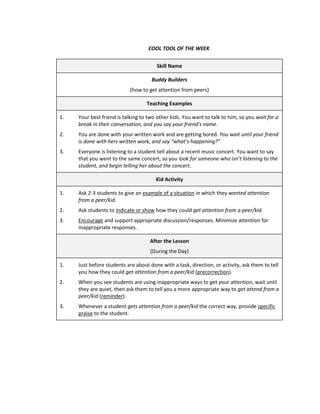COOL TOOL OF THE WEEK


                                       Skill Name

                                     Buddy Builders
                           (how to get attention from peers)

                                   Teaching Examples

1.   Your best friend is talking to two other kids. You want to talk to him, so you wait for a
     break in their conversation, and you say your friend’s name.
2.   You are done with your written work and are getting bored. You wait until your friend
     is done with hers written work, and say “what’s happening?”
3.   Everyone is listening to a student tell about a recent music concert. You want to say
     that you went to the same concert, so you look for someone who isn’t listening to the
     student, and begin telling her about the concert.

                                       Kid Activity

1.   Ask 2-3 students to give an example of a situation in which they wanted attention
     from a peer/kid.
2.   Ask students to indicate or show how they could get attention from a peer/kid.
3.   Encourage and support appropriate discussion/responses. Minimize attention for
     inappropriate responses.

                                    After the Lesson
                                    (During the Day)

1.   Just before students are about done with a task, direction, or activity, ask them to tell
     you how they could get attention from a peer/kid (precorrection).
2.   When you see students are using inappropriate ways to get your attention, wait until
     they are quiet, then ask them to tell you a more appropriate way to get attend from a
     peer/kid (reminder).
3.   Whenever a student gets attention from a peer/kid the correct way, provide specific
     praise to the student.
 