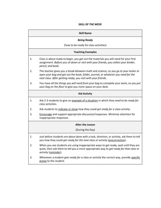 SKILL OF THE WEEK


                                       Skill Name

                                      Being Ready
                          (how to be ready for class activities)

                                   Teaching Examples

1.   Class is about ready to begin, you get out the materials you will need for your first
     assignment. Before you sit down or visit with your friends, you collect your binder,
     pencil, and book.
2.   The teacher gives you a break between math and science; so you go to your locker or
     open your bag and get out the book, folder, journal, or whatever you need for the
     next class. After getting ready, you visit with your friends.
3.   You have all the things you will need from your bag to complete your work, so you put
     your bag on the floor to give you more space on your desk.

                                       Kid Activity

1.   Ask 2-3 students to give an example of a situation in which they need to be ready for
     class activities.
2.   Ask students to indicate or show how they could get ready for a class activity.
3.   Encourage and support appropriate discussion/responses. Minimize attention for
     inappropriate responses.

                                    After the Lesson
                                    (During the Day)

1.   Just before students are about done with a task, direction, or activity, ask them to tell
     you how they could get ready for the next class or activity (precorrection).
2.   When you see students are using inappropriate ways to get ready, wait until they are
     quiet, then ask them to tell you a more appropriate way to get ready for that class or
     activity (reminder).
3.   Whenever a student gets ready for a class or activity the correct way, provide specific
     praise to the student.
 