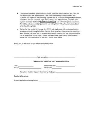 Data Dec 82



          Throughout the day in your classroom, in the hallways, in the cafeteria, etc., look for
          kids who display the “Mystery Cool Tool,” and acknowledge that you saw it. For
          example, you might say the following: (a) That was it...I saw you doing the Mystery Cool
          Tool of the Day! (b) Cool Tool, right there! and (c) You did it! Hmmm, I wonder what
          Mystery Cool Tool that was? Do NOT name the skill, just acknowledge its occurrence.
          We will be out acknowledging students and asking them if they have any idea about
          what the skill might be.
          During the first period of the next day (5/21), ask students to (a) nominate what they
          believe was the Mystery Skill of the Day, (b) describe where they were and what they
          were doing at the time, and (c) arrive at a consensus (or vote) for one nomination that
          can be sent to the office. After a choice has been made, have one of your students
          deliver the class nomination to the office on the form below.


Thank you, in advance, for you efforts and participation.




--------------------------------------------Tear along line----------------------------------------------------

                                  “Mystery Cool Tool of the Day:” Nomination Form

Date __________________                               Teacher’s Name ______________________
House __________________________                      Classroom ___________

          We believe that the Mystery Cool Tool of the Day is _____________________________.

Teacher’s Signature: _______________________________

Student Representative Signature: _________________________
 