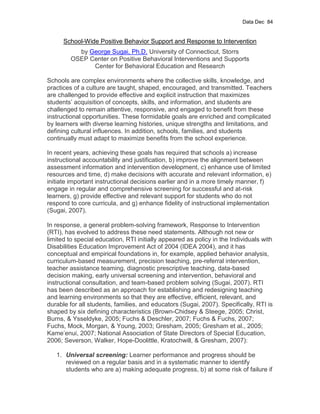 Data Dec 84


      School-Wide Positive Behavior Support and Response to Intervention
           by George Sugai, Ph.D. University of Connecticut, Storrs
         OSEP Center on Positive Behavioral Interventions and Supports
               Center for Behavioral Education and Research

Schools are complex environments where the collective skills, knowledge, and
practices of a culture are taught, shaped, encouraged, and transmitted. Teachers
are challenged to provide effective and explicit instruction that maximizes
students’ acquisition of concepts, skills, and information, and students are
challenged to remain attentive, responsive, and engaged to benefit from these
instructional opportunities. These formidable goals are enriched and complicated
by learners with diverse learning histories, unique strengths and limitations, and
defining cultural influences. In addition, schools, families, and students
continually must adapt to maximize benefits from the school experience.

In recent years, achieving these goals has required that schools a) increase
instructional accountability and justification, b) improve the alignment between
assessment information and intervention development, c) enhance use of limited
resources and time, d) make decisions with accurate and relevant information, e)
initiate important instructional decisions earlier and in a more timely manner, f)
engage in regular and comprehensive screening for successful and at-risk
learners, g) provide effective and relevant support for students who do not
respond to core curricula, and g) enhance fidelity of instructional implementation
(Sugai, 2007).

In response, a general problem-solving framework, Response to Intervention
(RTI), has evolved to address these need statements. Although not new or
limited to special education, RTI initially appeared as policy in the Individuals with
Disabilities Education Improvement Act of 2004 (IDEA 2004), and it has
conceptual and empirical foundations in, for example, applied behavior analysis,
curriculum-based measurement, precision teaching, pre-referral intervention,
teacher assistance teaming, diagnostic prescriptive teaching, data-based
decision making, early universal screening and intervention, behavioral and
instructional consultation, and team-based problem solving (Sugai, 2007). RTI
has been described as an approach for establishing and redesigning teaching
and learning environments so that they are effective, efficient, relevant, and
durable for all students, families, and educators (Sugai, 2007). Specifically, RTI is
shaped by six defining characteristics (Brown-Chidsey & Steege, 2005; Christ,
Burns, & Ysseldyke, 2005; Fuchs & Deschler, 2007; Fuchs & Fuchs, 2007;
Fuchs, Mock, Morgan, & Young, 2003; Gresham, 2005; Gresham et al., 2005;
Kame’enui, 2007; National Association of State Directors of Special Education,
2006; Severson, Walker, Hope-Doolittle, Kratochwill, & Gresham, 2007):

   1. Universal screening: Learner performance and progress should be
      reviewed on a regular basis and in a systematic manner to identify
      students who are a) making adequate progress, b) at some risk of failure if
 