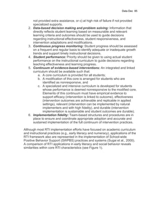Data Dec 85


        not provided extra assistance, or c) at high risk of failure if not provided
        specialized supports.
   2.   Data-based decision making and problem solving: Information that
        directly reflects student learning based on measurable and relevant
        learning criteria and outcomes should be used to guide decisions
        regarding instructional effectiveness, student responsiveness, and
        intervention adaptations and modifications.
   3.   Continuous progress monitoring: Student progress should be assessed
        on a frequent and regular basis to identify adequate or inadequate growth
        trends and support timely instructional decisions.
   4.   Student performance: Priority should be given to using actual student
        performance on the instructional curriculum to guide decisions regarding
        teaching effectiveness and learning progress.
   5.   Continuum of evidence-based interventions: An integrated and linked
        curriculum should be available such that:
            a. A core curriculum is provided for all students;
            b. A modification of this core is arranged for students who are
                identified as nonresponsive, and
            c. A specialized and intensive curriculum is developed for students
                whose performance is deemed nonresponsive to the modified core.
                Elements of this continuum must have empirical evidence to
                support efficacy (intervention is linked to outcome), effectiveness
                (intervention outcomes are achievable and replicable in applied
                settings), relevant (intervention can be implemented by natural
                implementers and with high fidelity), and durable (intervention
                implementation is sustainable and student outcomes are durable).
   6.   Implementation fidelity: Team-based structures and procedures are in
        place to ensure and coordinate appropriate adoption and accurate and
        sustained implementation of the full continuum of intervention practices.

Although most RTI implementation efforts have focused on academic curriculum
and instructional practices (e.g., early literacy and numeracy), applications of the
RTI framework also are represented in the implementation of School-wide
Positive Behavior Support (SWPBS) practices and systems (Sugai et al., 2000).
A comparison of RTI applications in early literacy and social behavior reveals
similarities within core RTI characteristics (see Figure 1).
 