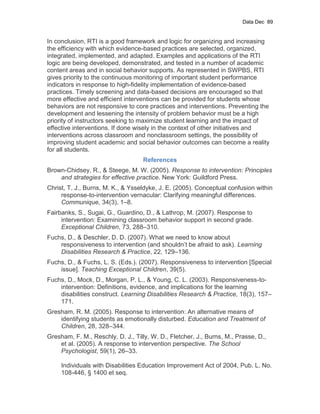 Data Dec 89


In conclusion, RTI is a good framework and logic for organizing and increasing
the efficiency with which evidence-based practices are selected, organized,
integrated, implemented, and adapted. Examples and applications of the RTI
logic are being developed, demonstrated, and tested in a number of academic
content areas and in social behavior supports. As represented in SWPBS, RTI
gives priority to the continuous monitoring of important student performance
indicators in response to high-fidelity implementation of evidence-based
practices. Timely screening and data-based decisions are encouraged so that
more effective and efficient interventions can be provided for students whose
behaviors are not responsive to core practices and interventions. Preventing the
development and lessening the intensity of problem behavior must be a high
priority of instructors seeking to maximize student learning and the impact of
effective interventions. If done wisely in the context of other initiatives and
interventions across classroom and nonclassroom settings, the possibility of
improving student academic and social behavior outcomes can become a reality
for all students.
                                   References
Brown-Chidsey, R., & Steege, M. W. (2005). Response to intervention: Principles
    and strategies for effective practice. New York: Guildford Press.
Christ, T. J., Burns, M. K., & Ysseldyke, J. E. (2005). Conceptual confusion within
     response-to-intervention vernacular: Clarifying meaningful differences.
     Communique, 34(3), 1–8.
Fairbanks, S., Sugai, G., Guardino, D., & Lathrop, M. (2007). Response to
     intervention: Examining classroom behavior support in second grade.
     Exceptional Children, 73, 288–310.
Fuchs, D., & Deschler, D. D. (2007). What we need to know about
    responsiveness to intervention (and shouldn’t be afraid to ask). Learning
    Disabilities Research & Practice, 22, 129–136.
Fuchs, D., & Fuchs, L. S. (Eds.). (2007). Responsiveness to intervention [Special
    issue]. Teaching Exceptional Children, 39(5).
Fuchs, D., Mock, D., Morgan, P. L., & Young, C. L. (2003). Responsiveness-to-
    intervention: Definitions, evidence, and implications for the learning
    disabilities construct. Learning Disabilities Research & Practice, 18(3), 157–
    171.
Gresham, R. M. (2005). Response to intervention: An alternative means of
    identifying students as emotionally disturbed. Education and Treatment of
    Children, 28, 328–344.
Gresham, F. M., Reschly, D. J., Tilly, W. D., Fletcher, J., Burns, M., Prasse, D.,
    et al. (2005). A response to intervention perspective. The School
    Psychologist, 59(1), 26–33.

     Individuals with Disabilities Education Improvement Act of 2004, Pub. L. No.
     108-446, § 1400 et seq.
 