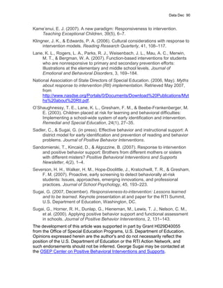 Data Dec 90


Kame’enui, E. J. (2007). A new paradigm: Responsiveness to intervention.
   Teaching Exceptional Children, 39(5), 6–7.
Klingner, J. K., & Edwards, P. A. (2006). Cultural considerations with response to
     intervention models. Reading Research Quarterly, 41, 108–117.
Lane, K. L., Rogers, L. A., Parks, R. J., Weisenbach, J. L., Mau, A. C., Merwin,
    M. T., & Bergman, W. A. (2007). Function-based interventions for students
    who are nonresponsive to primary and secondary prevention efforts:
    Illustrations at the elementary and middle school levels. Journal of
    Emotional and Behavioral Disorders, 3, 169–184.
National Association of State Directors of Special Education. (2006, May). Myths
     about response to intervention (RtI) implementation. Retrieved May 2007,
     from
     http://www.nasdse.org/Portals/0/Documents/Download%20Publications/Myt
     hs%20about%20RtI.pdf.
O’Shaughnessy, T. E., Lane, K. L., Gresham, F. M., & Beebe-Frankenberger, M.
    E. (2003). Children placed at risk for learning and behavioral difficulties:
    Implementing a school-wide system of early identification and intervention.
    Remedial and Special Education, 24(1), 27–35.
Sadler, C., & Sugai, G. (in press). Effective behavior and instructional support: A
    district model for early identification and prevention of reading and behavior
    problems. Journal of Positive Behavior Interventions.
Sandomierski, T., Kincaid, D., & Algozzine, B. (2007). Response to intervention
    and positive behavior support: Brothers from different mothers or sisters
    with different misters? Positive Behavioral Interventions and Supports
    Newsletter, 4(2), 1–4.
Severson, H. H., Walker, H. M., Hope-Doolittle, J., Kratochwill, T. R., & Gresham,
    F. M. (2007). Proactive, early screening to detect behaviorally at-risk
    students: Issues, approaches, emerging innovations, and professional
    practices. Journal of School Psychology, 45, 193–223.
Sugai, G. (2007, December). Responsiveness-to-intervention: Lessons learned
    and to be learned. Keynote presentation at and paper for the RTI Summit,
    U.S. Department of Education, Washington, DC.
Sugai, G., Horner, R. H., Dunlap, G., Hieneman, M., Lewis, T. J., Nelson, C. M.,
    et al. (2000). Applying positive behavior support and functional assessment
    in schools. Journal of Positive Behavior Interventions, 2, 131–143.
The development of this article was supported in part by Grant H029D40055
from the Office of Special Education Programs, U.S. Department of Education.
Opinions expressed herein are the author's and do not necessarily reflect the
position of the U.S. Department of Education or the RTI Action Network, and
such endorsements should not be inferred. George Sugai may be contacted at
the OSEP Center on Positive Behavioral Interventions and Supports.
 
