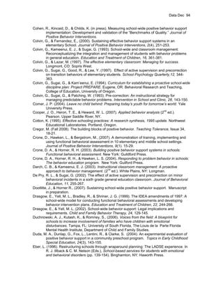 Data Dec 94


Cohen, R., Kincaid, D., & Childs, K. (in press). Measuring school-wide positive behavior support
         implementation: Development and validation of the “Benchmarks of Quality.” Journal of
         Positive Behavior Interventions.
Colvin, G., & Fernandez, E., (2000). Sustaining effective behavior support systems in an
         elementary School. Journal of Positive Behavior Interventions, 2(4), 251-253.
Colvin, G., Kameenui, E. J., & Sugai, G. (1993). School-wide and classroom management:
         Reconceptualizing the integration and management of students with behavior problems
         in general education. Education and Treatment of Children, 16, 361-381.
Colvin, G., & Lazar, M. (1997). The effective elementary classroom: Managing for success.
         Longmont, CO: Sopris West.
Colvin, G., Sugai, G., Good, R., & Lee, Y. (1997). Effect of active supervision and precorrection
         on transition behaviors of elementary students. School Psychology Quarterly,12, 344-
         363.
Colvin, G., Sugai, G., & Kam’eenui, E. (1994). Curriculum for establishing a proactive school-wide
         discipline plan: Project PREPARE. Eugene, OR: Behavioral Research and Teaching,
         College of Education, University of Oregon.
Colvin, G., Sugai, G., & Patching, W. (1993). Pre-correction: An instructional strategy for
         managing predictable behavior problems. Intervention in School and Clinic, 28, 143-150.
Comer, J. P. (2004). Leave no child behind: Preparing today’s youth for tomorrow’s world. Yale
         University Press.
                                                                                    nd
Cooper, J. O., Heron, T. E., & Heward, W. L. (2007). Applied behavior analysis (2 ed.).
         Pearson. Upper Saddle River, NY.
Cotton, K. (1995). Effective schooling practices: A research synthesis, 1995 update. Northwest
         Educational Laboratories. Portland, Oregon.
Cregor, M. (Fall 2008). The building blocks of positive behavior. Teaching Tolerance, Issue 34,
         18-21.
Crone, D., Hawken, L., & Bergstrom, M., (2007). A demonstration of training, implementing and
         using functional behavioral assessment in 10 elementary and middle school settings.
         Journal of Positive Behavior Interventions, 9(1). 15-29.
Crone, D. A., & Horner, R. H. (2003). Building positive behavior support systems in schools:
         Functional behavioral assessment. New York: Guildford Press.
Crone, D. A., Horner, R. H., & Hawken, L. S. (2004). Responding to problem behavior in schools:
         The behavior education program. New York: Guilford Press.
Darch, C. B., & Kameenui, E. J. (2003). Instructional classroom management: A proactive
                                                 nd
         approach to behavior management. (2 ed.). White Plains, NY: Longman.
De Pry, R. L., & Sugai, G. (2002). The effect of active supervision and precorrection on minor
         behavioral incidents in a sixth grade general education classroom. Journal of Behavioral
         Education, 11, 255-267.
Dootlitte, J., & Horner R., (2007). Sustaining school-wide positive behavior support. Manuscript
         in preparation.
Drasgow, E., Yell, M. L., Bradley, R., & Shriner, J. G. (1999). The IDEA amendments of 1997: A
         school-wide model for conducting functional behavioral assessments and developing
         behavior intervention plans. Education and Treatment of Children, 22, 244-266.
Drasgow, E., & Yell, M. L. (2002). School-wide behavior support: Legal implications and
         requirements. Child and Family Behavior Therapy, 24, 129-145.
Duchnowski, A. J., Kutash, K., & Romney, S., (2006). Voices from the field: A blueprint for
         schools to increase involvement of families who have children with emotional
         disturbances. Tampa, FL: University of South Florida, The Louis de la Parte Florida
         Mental Health Institute, Department of Child and Family Studies.
Duda, M. A., Dunlap, G., Fox, L., Lentini, R., & Clarke, S. (2004). An experimental evaluation of
         positive behavior support in a community preschool program. Topics in Early Childhood
         Special Education, 24(3), 143-155.
Eber, L. (1996). Restructuring schools through wraparound planning: The LADSE experience. In
         R. J. Illback & C. M. Nelson (Eds.), School-based services for students with emotional
         and behavioral disorders (pp. 139-154). Binghamton, NY: Haworth Press.
 